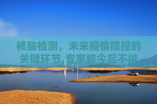 核酸检测，未来疫情防控的关键环节,专家称今后不排除还需要做核酸