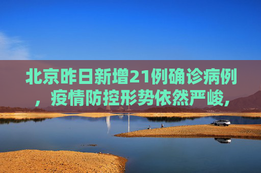 北京昨日新增21例确诊病例，疫情防控形势依然严峻,北京昨日新增确诊病例21例