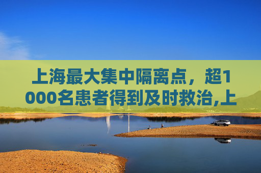 上海最大集中隔离点，超1000名患者得到及时救治,上海最大集中隔离点已收治超1000名患者的简单介绍
