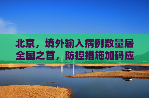 北京，境外输入病例数量居全国之首，防控措施加码应对挑战,北京境外输入病例数量居全国之首