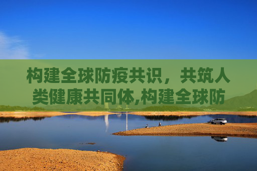 构建全球防疫共识，共筑人类健康共同体,构建全球防疫共识
