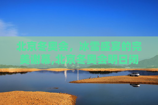 北京冬奥会，冰雪盛宴的完美谢幕,北京冬奥会明日闭幕