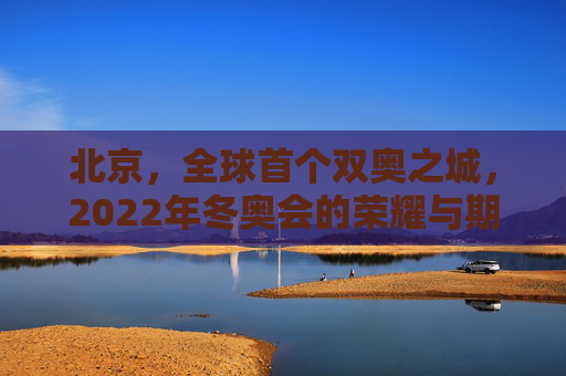 北京，全球首个双奥之城，2022年冬奥会的荣耀与期待,北京2022年将举办第几届冬奥会