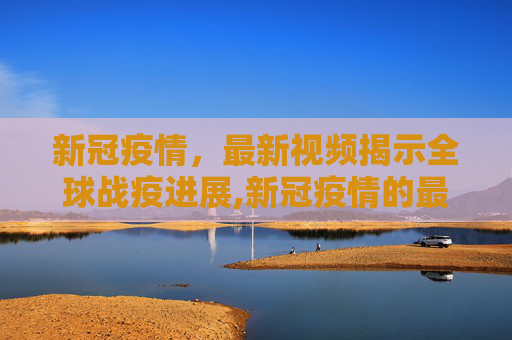 新冠疫情，最新视频揭示全球战疫进展,新冠疫情的最新视频