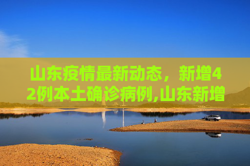 山东疫情最新动态，新增42例本土确诊病例,山东新增42例本土确诊病例