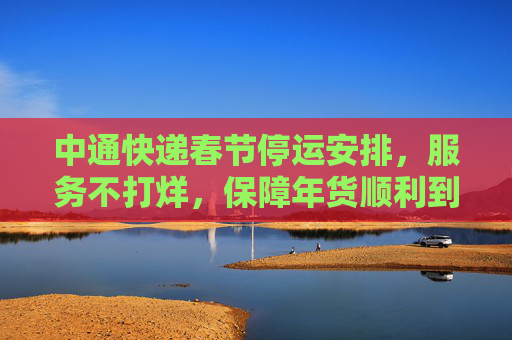 中通快递春节停运安排，服务不打烊，保障年货顺利到家,中通快递过年停运几天