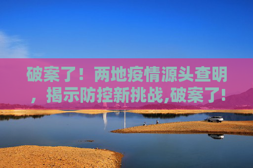 破案了！两地疫情源头查明，揭示防控新挑战,破案了!两地疫情源头查明