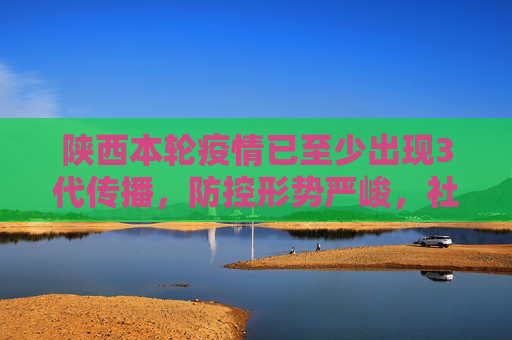 陕西本轮疫情已至少出现3代传播，防控形势严峻，社会面传播风险加大,陕西本轮疫情已至少出现3代传播