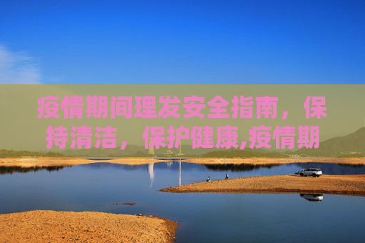 疫情期间理发安全指南，保持清洁，保护健康,疫情期间理发安全指南