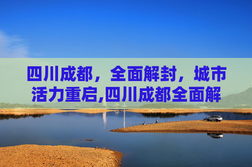 四川成都，全面解封，城市活力重启,四川成都全面解封