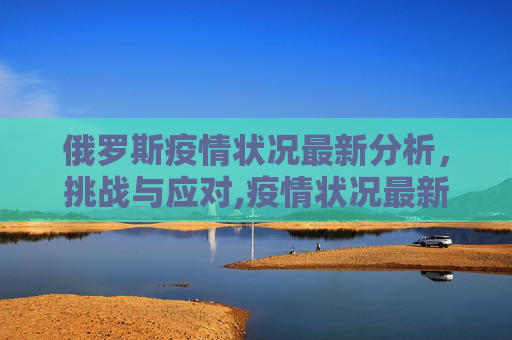 俄罗斯疫情状况最新分析，挑战与应对,疫情状况最新俄罗斯
