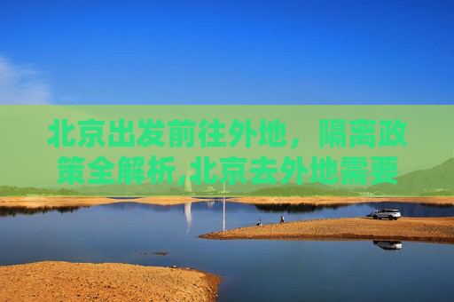 北京出发前往外地，隔离政策全解析,北京去外地需要隔离吗