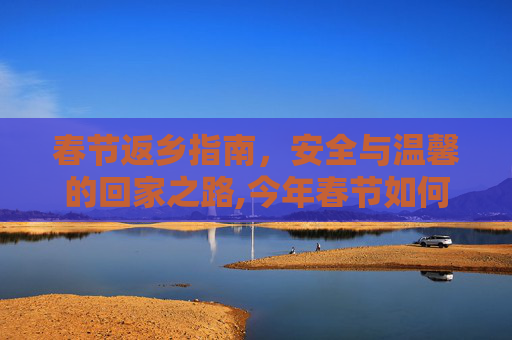 春节返乡指南，安全与温馨的回家之路,今年春节如何返乡