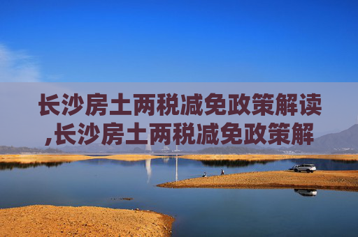 长沙房土两税减免政策解读,长沙房土两税减免政策解读