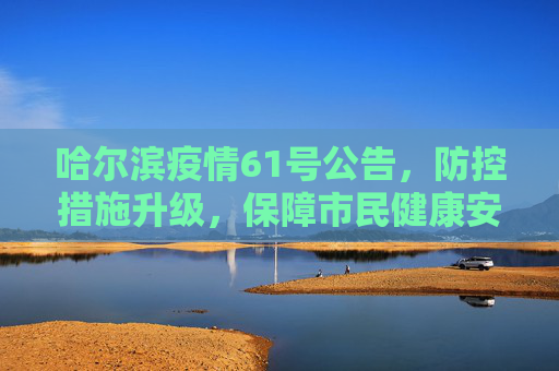 哈尔滨疫情61号公告，防控措施升级，保障市民健康安全,哈尔滨疫情61号公告