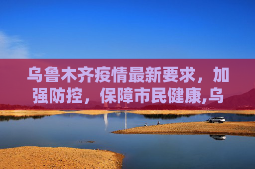 乌鲁木齐疫情最新要求，加强防控，保障市民健康,乌鲁木齐疫情最新要求