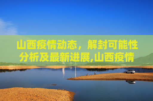 山西疫情动态，解封可能性分析及最新进展,山西疫情能解封吗最新