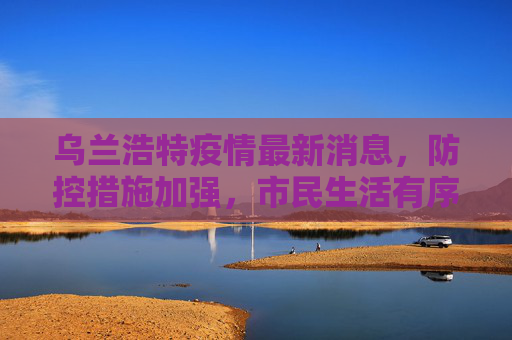 乌兰浩特疫情最新消息，防控措施加强，市民生活有序,乌兰浩特疫情最新消息
