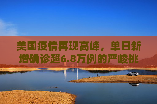 美国疫情再现高峰，单日新增确诊超6.8万例的严峻挑战,美新增确诊超6.8万
