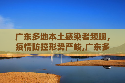 广东多地本土感染者频现，疫情防控形势严峻,广东多地出现本土感染者