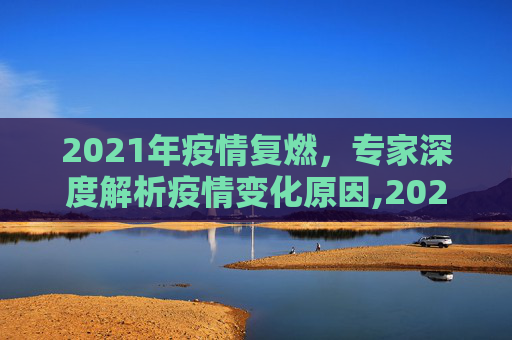 2021年疫情复燃，专家深度解析疫情变化原因,2021年疫情为何突然又严重了？专家解读疫情变化原因