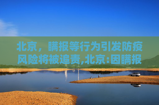 北京，瞒报等行为引发防疫风险将被追责,北京:因瞒报等引发防疫风险将追责