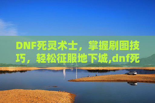 DNF死灵术士，掌握刷图技巧，轻松征服地下城,dnf死灵术士刷图