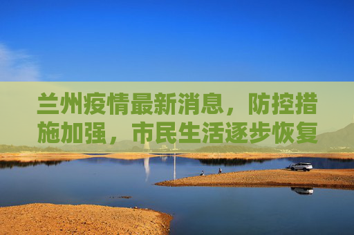 兰州疫情最新消息，防控措施加强，市民生活逐步恢复,兰州疫情最新消息
