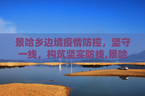 景哈乡边境疫情防控，坚守一线，构筑坚实防线,景哈乡边境最新疫情