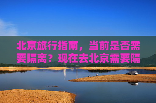 北京旅行指南，当前是否需要隔离？现在去北京需要隔离吗