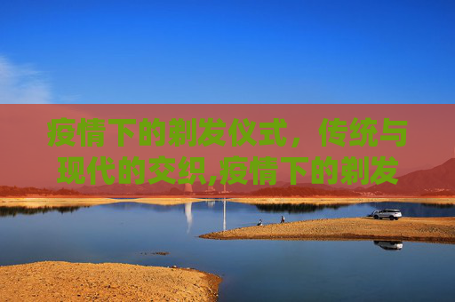 疫情下的剃发仪式，传统与现代的交织,疫情下的剃发仪式