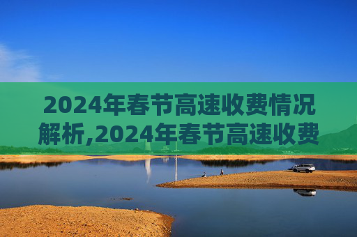 2024年春节高速收费情况解析,2024年春节高速收费情况