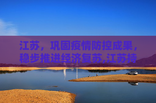 江苏，巩固疫情防控成果，稳步推进经济复苏,江苏持续巩固疫情防控成果 稳步推进经济复苏