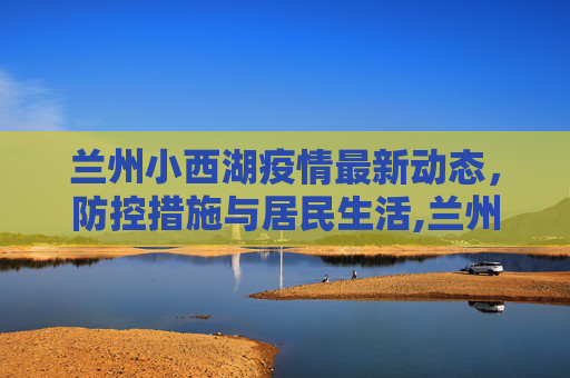 兰州小西湖疫情最新动态，防控措施与居民生活,兰州小西湖最新疫情情况