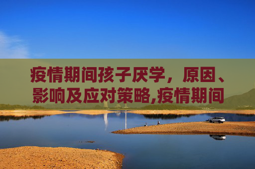 疫情期间孩子厌学，原因、影响及应对策略,疫情期间孩子厌学
