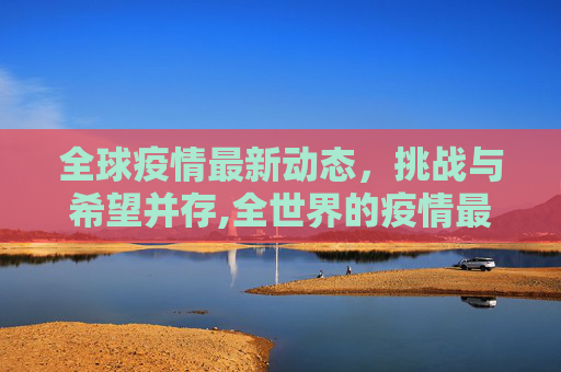 全球疫情最新动态，挑战与希望并存,全世界的疫情最新