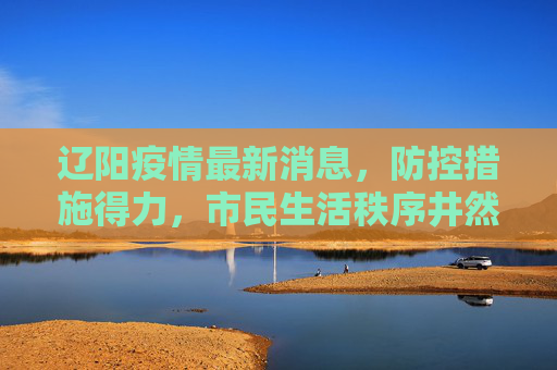 辽阳疫情最新消息，防控措施得力，市民生活秩序井然,辽阳疫情最新消息