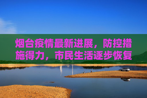 烟台疫情最新进展，防控措施得力，市民生活逐步恢复,烟台疫情最新进展