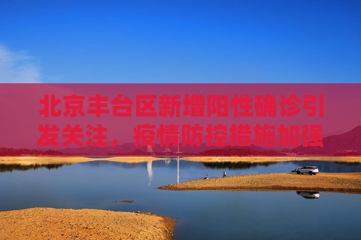 北京丰台区新增阳性确诊引发关注，疫情防控措施加强,北京丰台新增阳性确诊