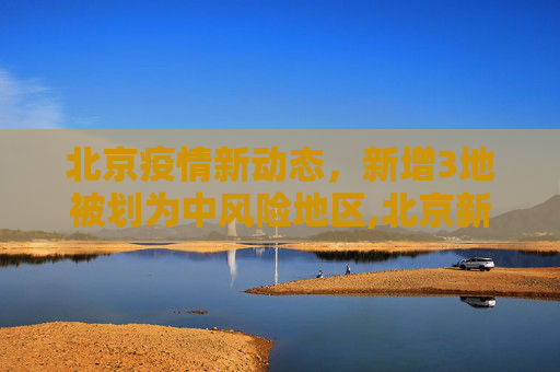 北京疫情新动态，新增3地被划为中风险地区,北京新增3地中风险