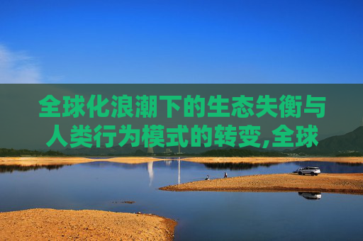 全球化浪潮下的生态失衡与人类行为模式的转变,全球化、生态失衡与人类行为模式