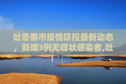 吐鲁番市疫情防控最新动态，新增3例无症状感染者,吐鲁番新增3例无症状感染者