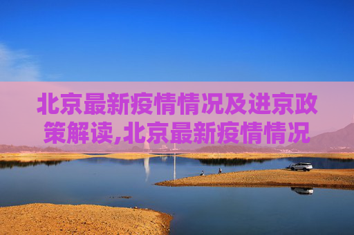 北京最新疫情情况及进京政策解读,北京最新疫情情况进京