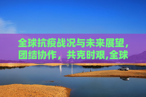 全球抗疫战况与未来展望，团结协作，共克时艰,全球抗疫战况与未来展望