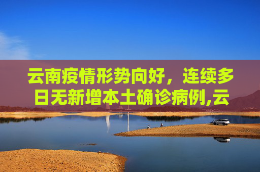 云南疫情形势向好，连续多日无新增本土确诊病例,云南无新增本土确诊病例