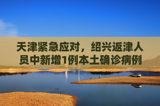 天津紧急应对，绍兴返津人员中新增1例本土确诊病例,天津新增1例本土确诊从绍兴返津