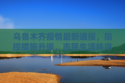 乌鲁木齐疫情最新通报，防控措施升级，市民生活秩序井然,乌鲁木齐的最新疫情通报