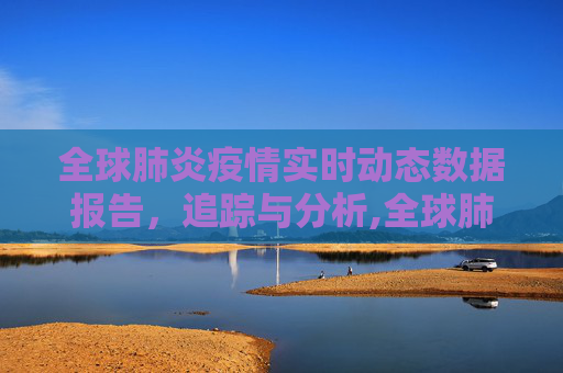 全球肺炎疫情实时动态数据报告，追踪与分析,全球肺炎疫情实时动态数据报告