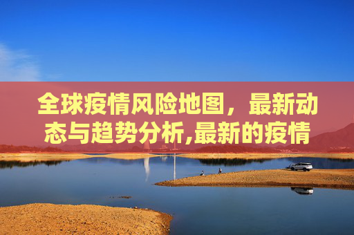 全球疫情风险地图，最新动态与趋势分析,最新的疫情风险报告图