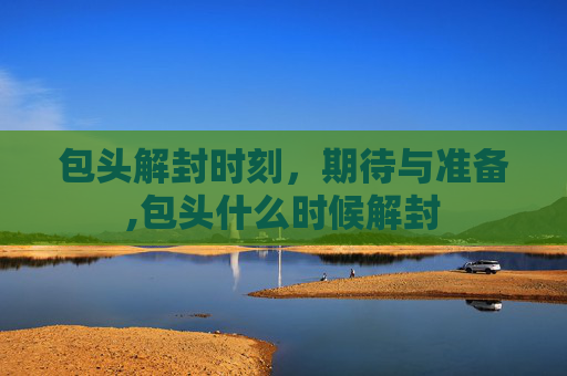 包头解封时刻，期待与准备,包头什么时候解封